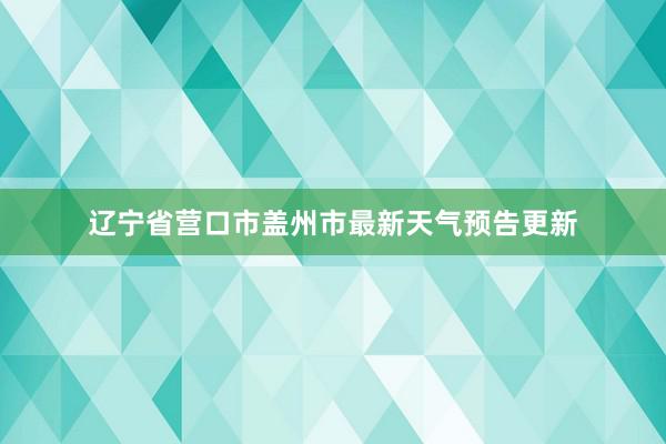 辽宁省营口市盖州市最新天气预告更新